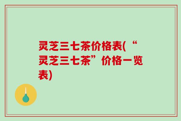 灵芝三七茶价格表(“灵芝三七茶”价格一览表) 灵芝三七茶价格表(“灵芝三七茶”价格一览表)