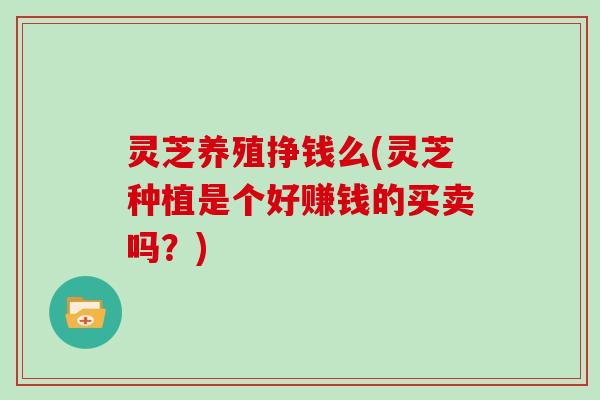 灵芝养殖挣钱么(灵芝种植是个好赚钱的买卖吗?) 灵芝养殖挣钱么(灵芝种植是个好赚钱的买卖吗?)