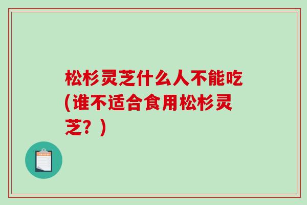 松杉灵芝什么人不能吃(谁不适合食用松杉灵芝?) 松杉灵芝什么人不能吃(谁不适合食用松杉灵芝?)