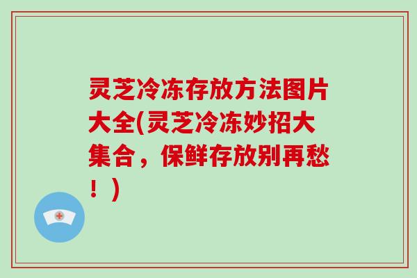 灵芝冷冻存放方法图片大全(灵芝冷冻妙招大集合，保鲜存放别再愁！)
