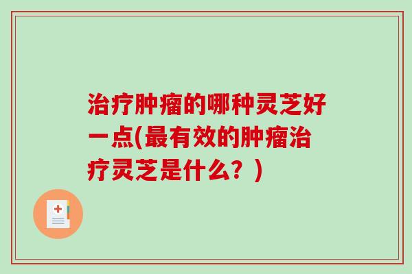 治疗肿瘤的哪种灵芝好一点(最有效的肿瘤治疗灵芝是什么？)