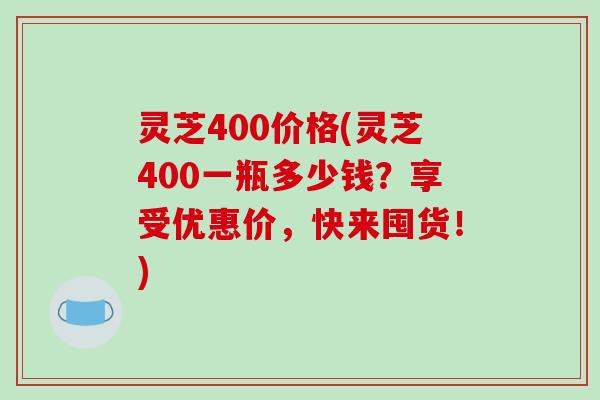 灵芝400价格(灵芝400一瓶多少钱?享受优惠价,快来囤货!) 灵芝400价格(灵芝400一瓶多少钱?享受优惠价,快来囤货!)