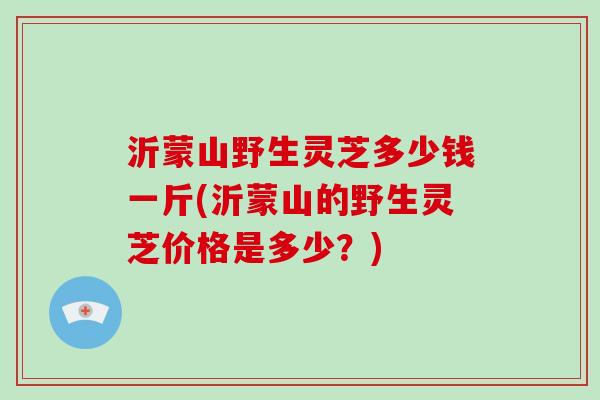 沂蒙山野生灵芝多少钱一斤(沂蒙山的野生灵芝价格是多少？)