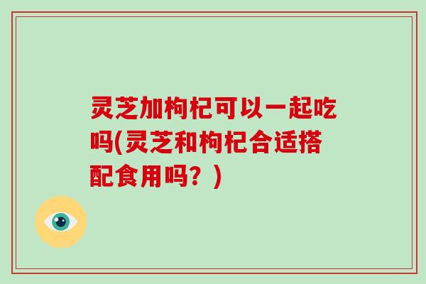 灵芝加枸杞可以一起吃吗(灵芝和枸杞合适搭配食用吗？)