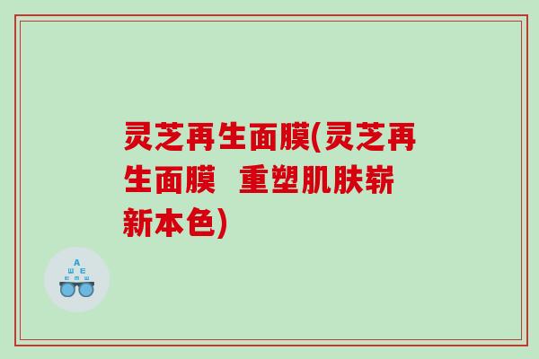 灵芝再生面膜(灵芝再生面膜 重塑崭新本色) 灵芝再生面膜(灵芝再生面膜 重塑崭新本色)