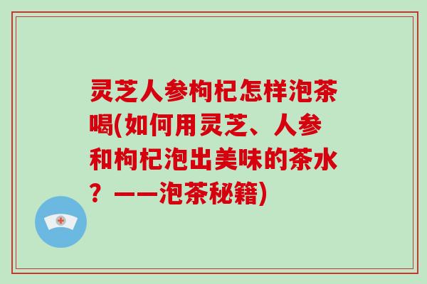 灵芝人参枸杞怎样泡茶喝(如何用灵芝、人参和枸杞泡出美味的茶水？——泡茶秘籍)