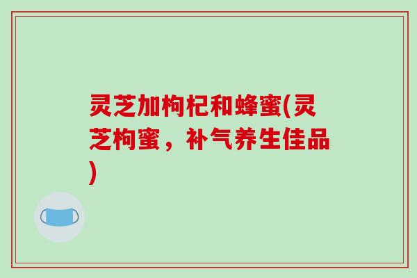 灵芝加枸杞和蜂蜜(灵芝枸蜜,养生佳品) 灵芝加枸杞和蜂蜜(灵芝枸蜜,养生佳品)
