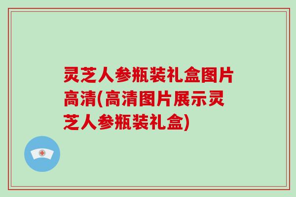 灵芝人参瓶装礼盒图片高清(高清图片展示灵芝人参瓶装礼盒) 灵芝人参瓶装礼盒图片高清(高清图片展示灵芝人参瓶装礼盒)