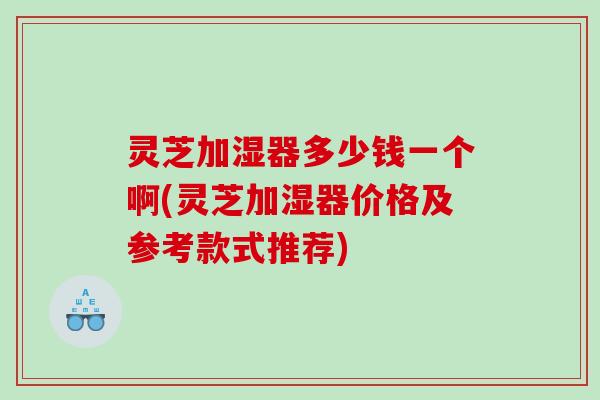 灵芝加湿器多少钱一个啊(灵芝加湿器价格及参考款式推荐)