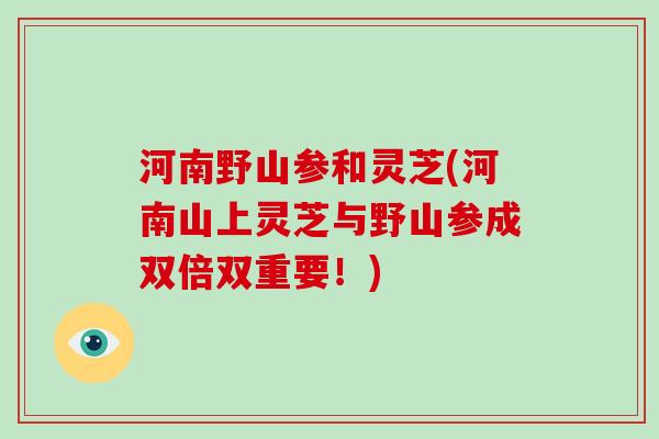 河南野山参和灵芝(河南山上灵芝与野山参成双倍双重要！)