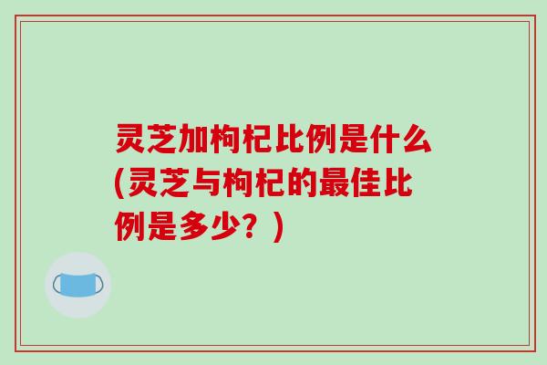 灵芝加枸杞比例是什么(灵芝与枸杞的最佳比例是多少？)
