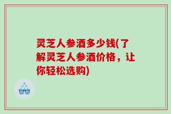 灵芝人参酒多少钱(了解灵芝人参酒价格，让你轻松选购)
