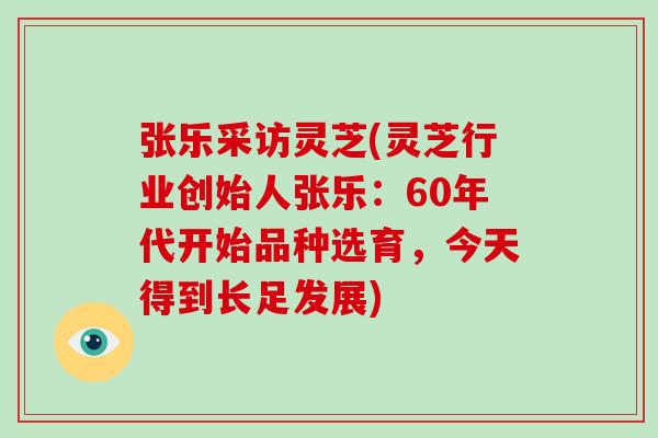 张乐采访灵芝(灵芝行业创始人张乐：60年代开始品种选育，今天得到长足发展)