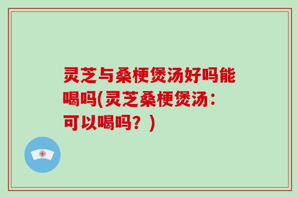 灵芝与桑梗煲汤好吗能喝吗(灵芝桑梗煲汤：可以喝吗？)