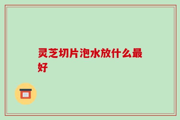 灵芝切片泡水放什么好 灵芝切片泡水放什么好