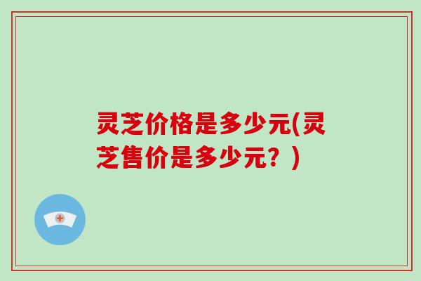 灵芝价格是多少元(灵芝售价是多少元?) 灵芝价格是多少元(灵芝售价是多少元?)