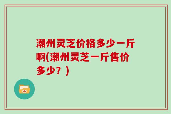 潮州灵芝价格多少一斤啊(潮州灵芝一斤售价多少?) 潮州灵芝价格多少一斤啊(潮州灵芝一斤售价多少?)