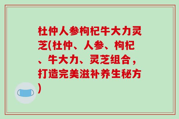 杜仲人参枸杞牛大力灵芝(杜仲、人参、枸杞、牛大力、灵芝组合，打造完美滋补养生秘方)