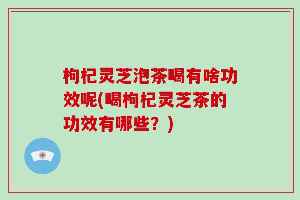 枸杞灵芝泡茶喝有啥功效呢(喝枸杞灵芝茶的功效有哪些？)