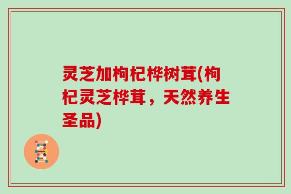 灵芝加枸杞桦树茸(枸杞灵芝桦茸，天然养生圣品)