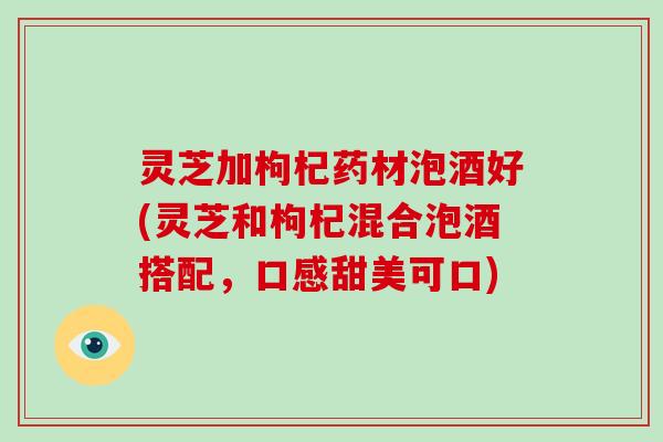 灵芝加枸杞药材泡酒好(灵芝和枸杞混合泡酒搭配，口感甜美可口)