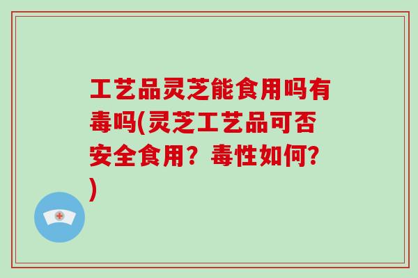 工艺品灵芝能食用吗有毒吗(灵芝工艺品可否安全食用？毒性如何？)