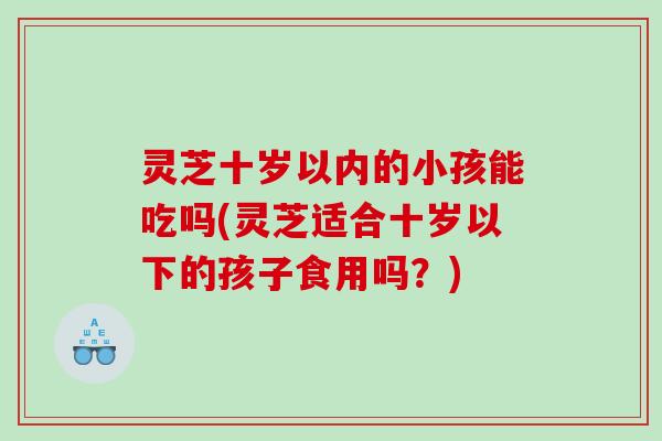 灵芝十岁以内的小孩能吃吗(灵芝适合十岁以下的孩子食用吗？)