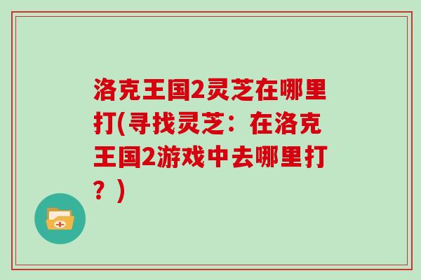 洛克王国2灵芝在哪里打(寻找灵芝:在洛克王国2游戏中去哪里打?) 洛克王国2灵芝在哪里打(寻找灵芝:在洛克王国2游戏中去哪里打?)