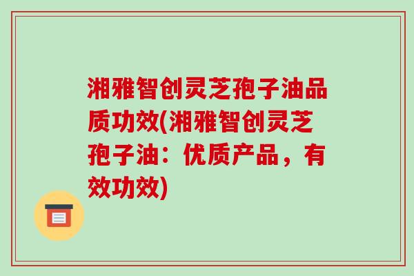 湘雅智创灵芝孢子油品质功效(湘雅智创灵芝孢子油：优质产品，有效功效)