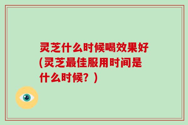 灵芝什么时候喝效果好(灵芝最佳服用时间是什么时候？)