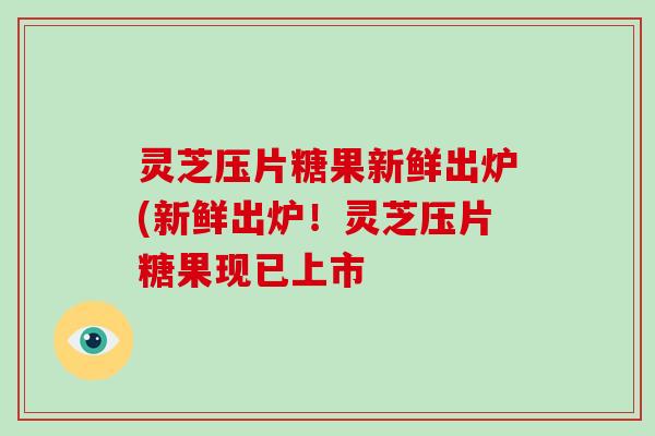 灵芝压片糖果新鲜出炉(新鲜出炉！灵芝压片糖果现已上市