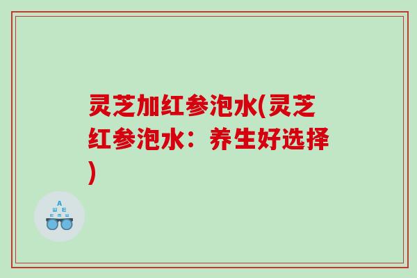 灵芝加红参泡水(灵芝红参泡水:养生好选择) 灵芝加红参泡水(灵芝红参泡水:养生好选择)