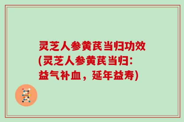 灵芝人参黄芪当归功效(灵芝人参黄芪当归：益气补血，延年益寿)