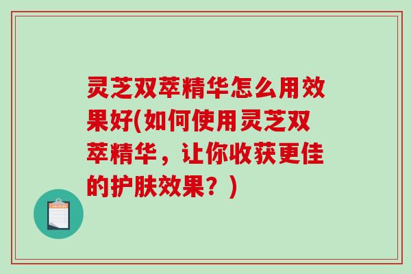 灵芝双萃精华怎么用效果好(如何使用灵芝双萃精华，让你收获更佳的护肤效果？)