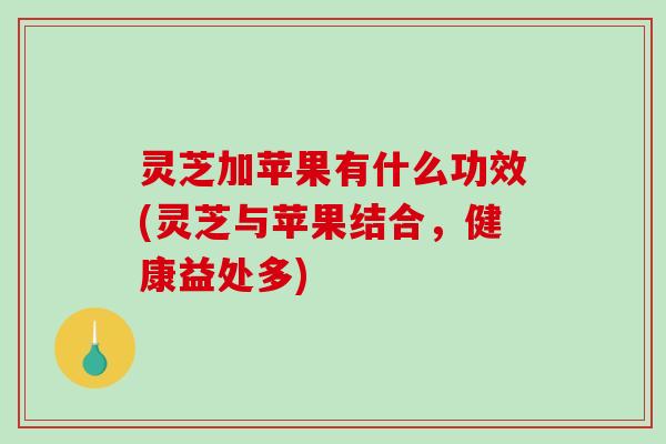 灵芝加苹果有什么功效(灵芝与苹果结合，健康益处多)