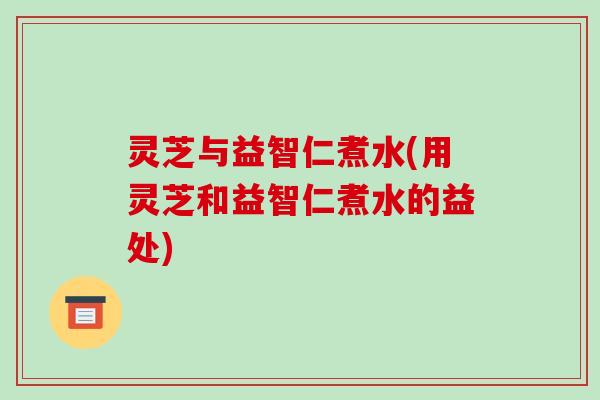 灵芝与益智仁煮水(用灵芝和益智仁煮水的益处)