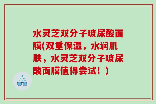 水灵芝双分子玻尿酸面膜(双重保湿，水润肌肤，水灵芝双分子玻尿酸面膜值得尝试！)