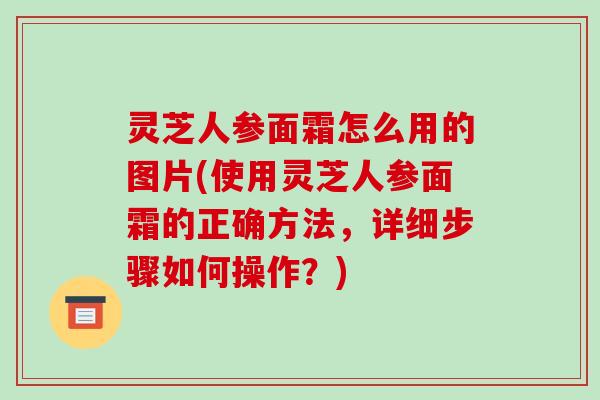 灵芝人参面霜怎么用的图片(使用灵芝人参面霜的正确方法，详细步骤如何操作？)