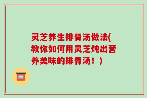 灵芝养生排骨汤做法(教你如何用灵芝炖出营养美味的排骨汤！)