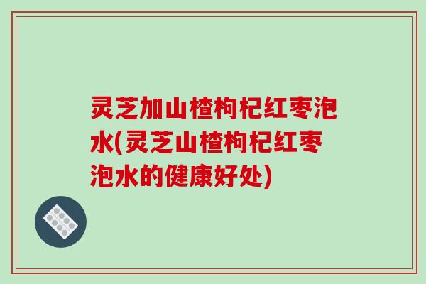 灵芝加山楂枸杞红枣泡水(灵芝山楂枸杞红枣泡水的健康好处)