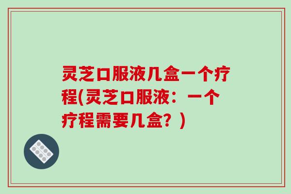 灵芝口服液几盒一个疗程(灵芝口服液:一个疗程需要几盒?) 灵芝口服液几盒一个疗程(灵芝口服液:一个疗程需要几盒?)