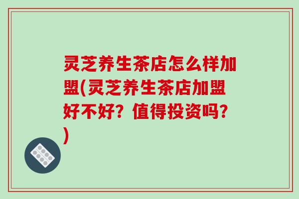灵芝养生茶店怎么样加盟(灵芝养生茶店加盟好不好？值得投资吗？)