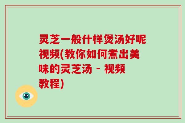 灵芝一般什样煲汤好呢视频(教你如何煮出美味的灵芝汤 - 视频教程)