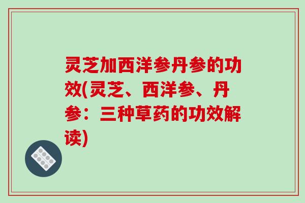 灵芝加西洋参丹参的功效(灵芝、西洋参、丹参:三种草药的功效解读) 灵芝加西洋参丹参的功效(灵芝、西洋参、丹参:三种草药的功效解读)