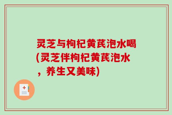灵芝与枸杞黄芪泡水喝(灵芝伴枸杞黄芪泡水，养生又美味)