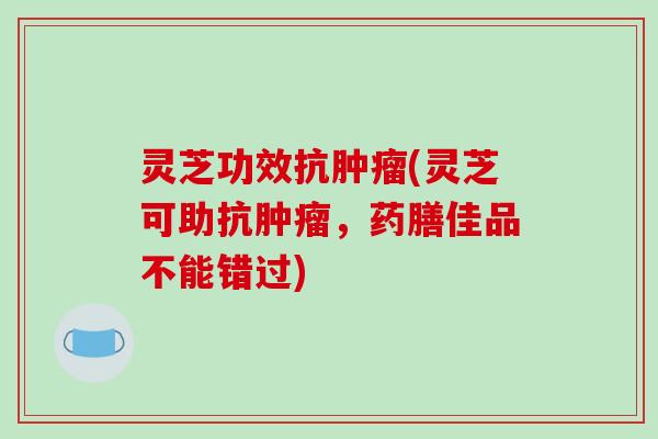 灵芝功效抗(灵芝可助抗,药膳佳品不能错过) 灵芝功效抗(灵芝可助抗,药膳佳品不能错过)