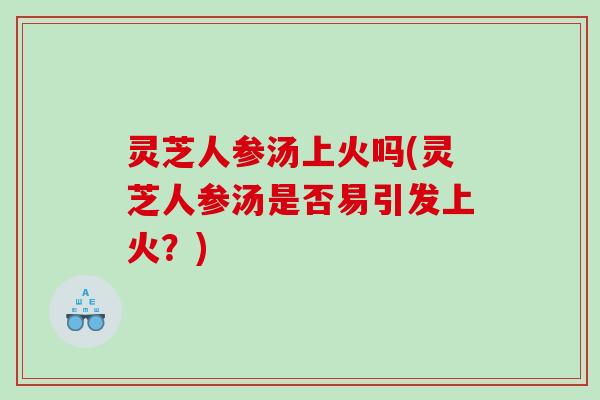 灵芝人参汤上火吗(灵芝人参汤是否易引发上火？)