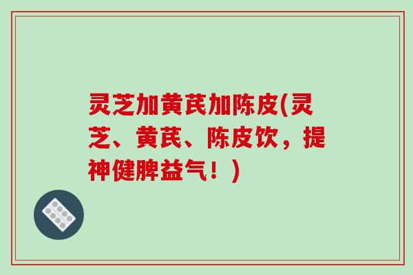 灵芝加黄芪加陈皮(灵芝、黄芪、陈皮饮，提神健脾益气！)