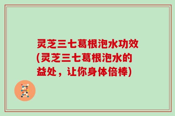 灵芝三七葛根泡水功效(灵芝三七葛根泡水的益处，让你身体倍棒)