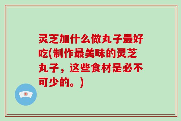 灵芝加什么做丸子最好吃(制作最美味的灵芝丸子，这些食材是必不可少的。)